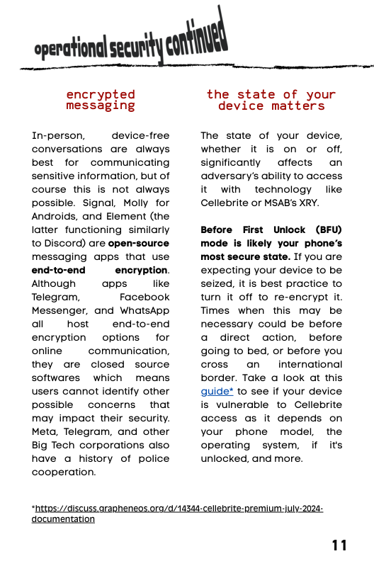 openational secul‘“‘imm  encrypted mess3ging  In-person,  device-free conversations are always best for communicating sensitive information, but of course this is not always possible. Signal, Molly for Androids, and Element (the latter functioning  similarly to Discord) are open-source messaging apps that use  end-to-end encryption. Atthough  apps like Telegram, Facebook Messenger, and WhatsApp all host  end-to-end encryption  options  for online  communication,  they are closed source softwares which means users cannot identify other possible concerns  that may impact their security. Meta, Telegram, and other Big Tech corporations also have a history of police cooperation.  the state of your device matters  The state of your device, whether it is on or off, significantly ~ affects  an adversary’s ability to access it with technology like Cellebrite or MSAB’s XRY.  Before First Unlock (BFU) mode is likely your phone’s most secure state. If you are expecting your device to be seized, it is best practice to turn it off to re-encrypt it Times when this may be necessary could be before a direct action, before going to bed, or before you cross an  international border. Take a look at this guide* to see if your device is vulnerable to Cellebrite access as it depends on your phone model, the operating system, if its unlocked, and more.  “ttps://disCuss.arapheneos.ora/d/14344-cellebrite-premium:july-2024-  imentation  1 